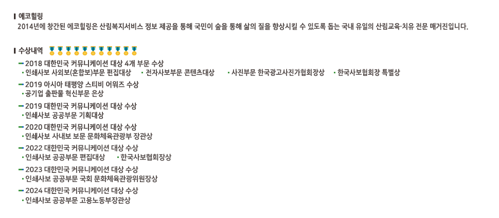 에코힐링:2014년에 창간된 에코힐링은 산림복지서비스 정보제공을 통해 국민이 숲을 통해 삶의 질을 향상시킬 수 있도록 돕는 국내 유일의 산림교육 치유 전문 매거진입니다. 수상내역-2018 대한민국 커뮤니케이션 4개부문 수상:인쇄사보 사외보(혼합보)부문 편집대상, 전자사보부문 콘텐츠대상, 사진부문 한국광고사진가협회장상, 한국사보협회장 특별상, 2019 아시아태평양 스티비 어워즈 수상:공기업 출판물 혁신부문 은상, 2019 대한민국 커뮤니케이션 대상 수상:인쇄사보 공공부문 기획대상, 2020 대한민국 커뮤니케이션 대상 수상:인쇄사보 사내보 보문 문화체육관광부 장관상